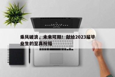 乘风破浪，未来可期！献给2023届毕业生的至真祝福