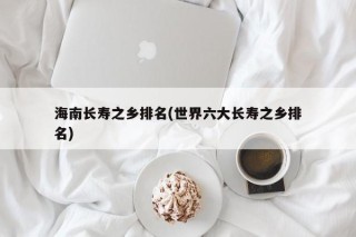 海南长寿之乡排名(世界六大长寿之乡排名)