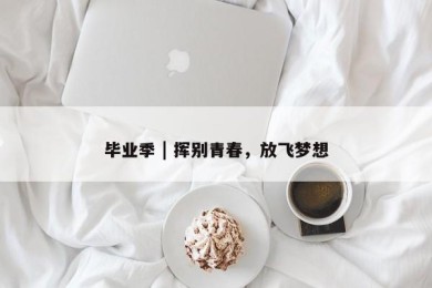 毕业季 | 挥别青春，放飞梦想