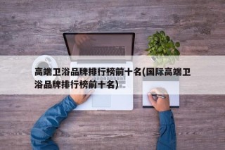 高端卫浴品牌排行榜前十名(国际高端卫浴品牌排行榜前十名)