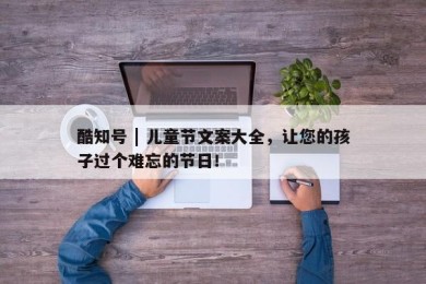 酷知号 | 儿童节文案大全，让您的孩子过个难忘的节日！