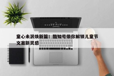 童心未泯焕新篇！酷知号带你解锁儿童节文案新灵感