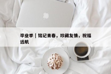 毕业季 | 铭记青春，珍藏友情，祝福远航