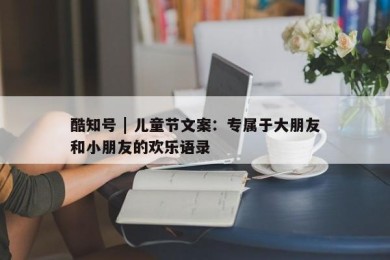 酷知号 | 儿童节文案：专属于大朋友和小朋友的欢乐语录