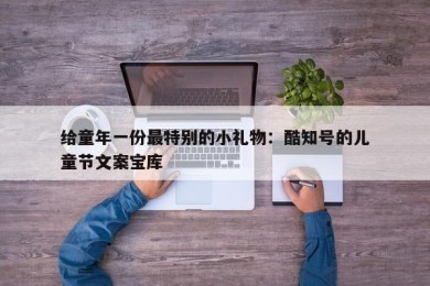 给童年一份最特别的小礼物：酷知号的儿童节文案宝库