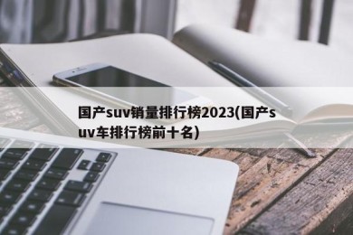 国产suv销量排行榜2023(国产suv车排行榜前十名)