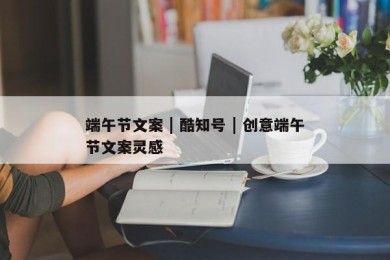 端午节文案 | 酷知号 | 创意端午节文案灵感