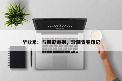 毕业季：与同窗道别，珍藏青春印记