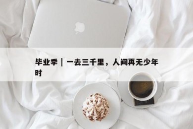 毕业季 | 一去三千里，人间再无少年时