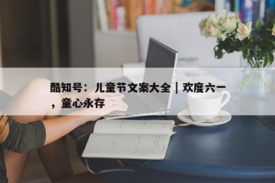 酷知号：儿童节文案大全 | 欢度六一，童心永存