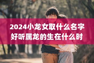2024小龙女取什么名字好听属龙的生在什么时辰好  第1张 2024小龙女取什么名字好听属龙的生在什么时辰好  第1张