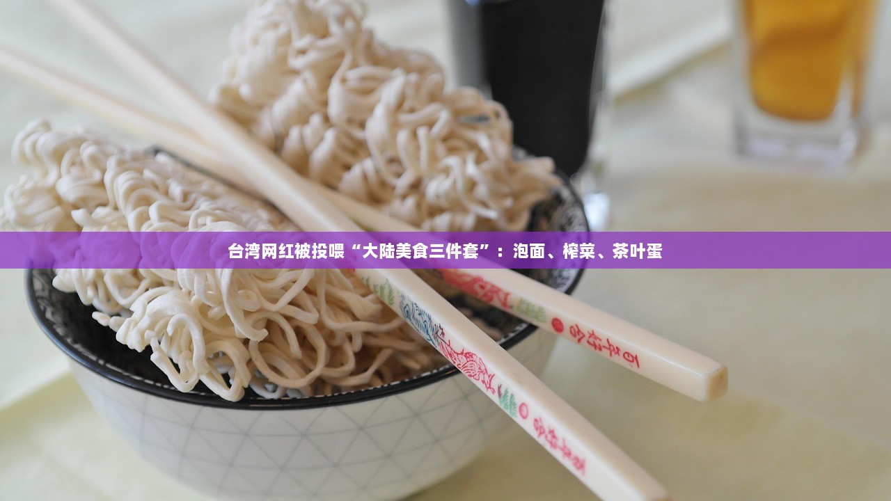 台湾网红被投喂“大陆美食三件套”：泡面、榨菜、茶叶蛋