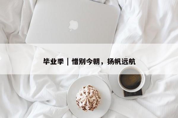 毕业季 | 惜别今朝，扬帆远航