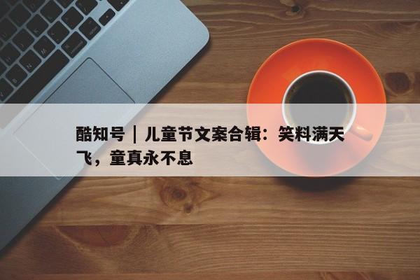 酷知号 | 儿童节文案合辑：笑料满天飞，童真永不息