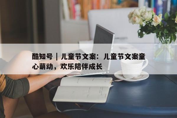 酷知号 | 儿童节文案：儿童节文案童心萌动，欢乐陪伴成长