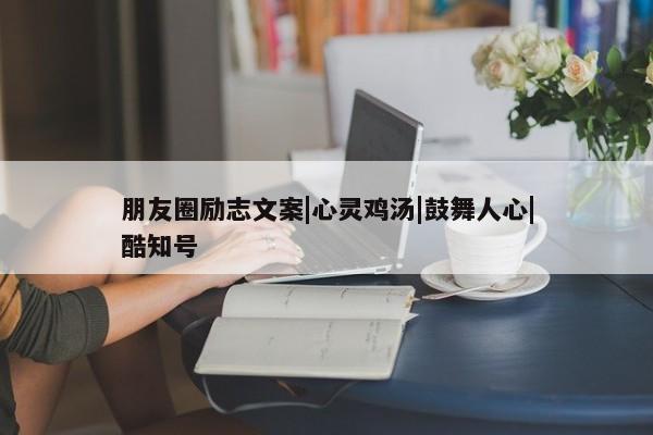 朋友圈励志文案|心灵鸡汤|鼓舞人心|酷知号