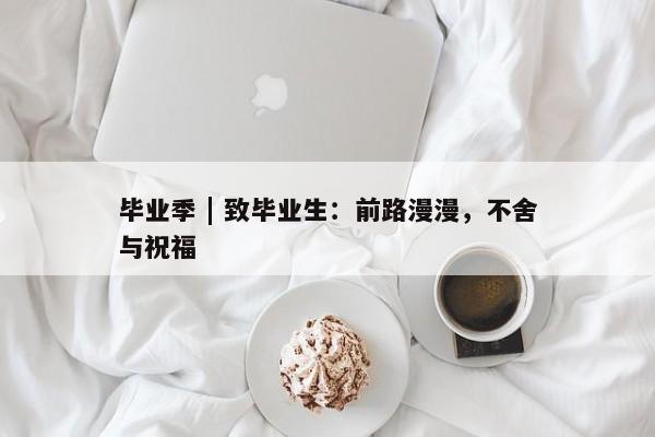 毕业季 | 致毕业生：前路漫漫，不舍与祝福