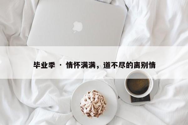 毕业季 · 情怀满满，道不尽的离别情