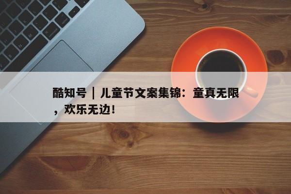 酷知号 | 儿童节文案集锦：童真无限，欢乐无边！