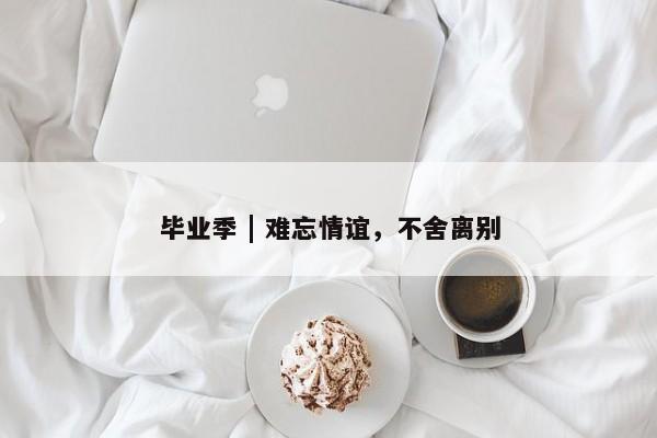 毕业季 | 难忘情谊，不舍离别