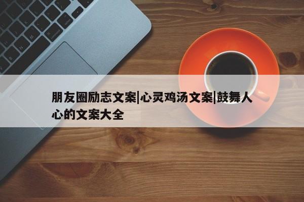 朋友圈励志文案|心灵鸡汤文案|鼓舞人心的文案大全