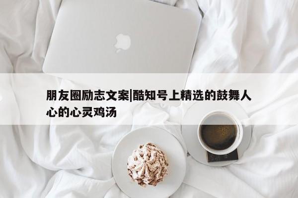 朋友圈励志文案|酷知号上精选的鼓舞人心的心灵鸡汤