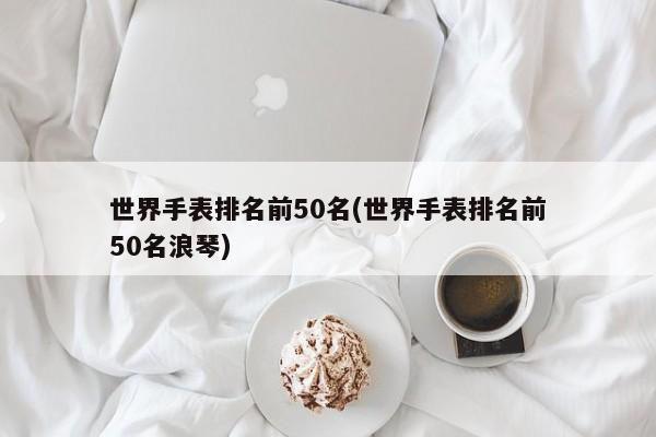 世界手表排名前50名(世界手表排名前50名浪琴) 第1张