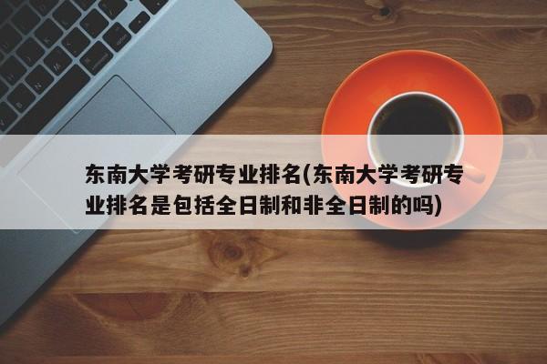 东南大学考研专业排名(东南大学考研专业排名是包括全日制和非全日制的吗) 第1张