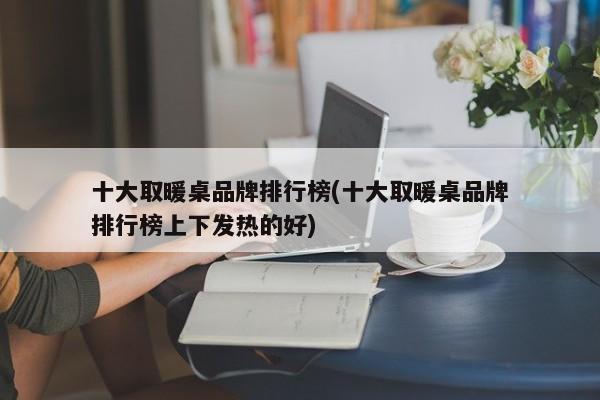 十大取暖桌品牌排行榜(十大取暖桌品牌排行榜上下发热的好)