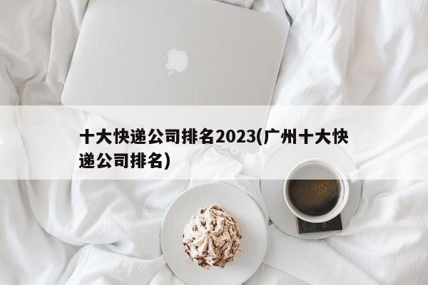 十大快递公司排名2023(广州十大快递公司排名)