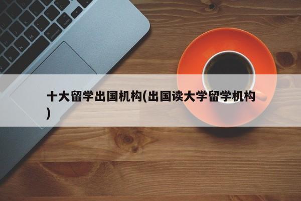 十大留学出国机构(出国读大学留学机构)