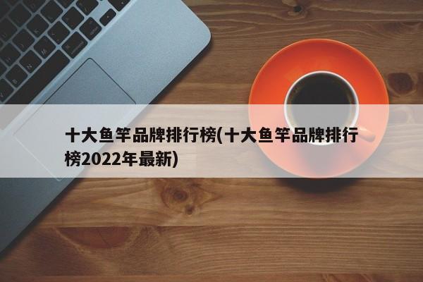 十大鱼竿品牌排行榜(十大鱼竿品牌排行榜2022年最新)