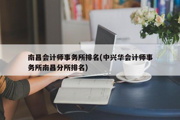 南昌会计师事务所排名(中兴华会计师事务所南昌分所排名)