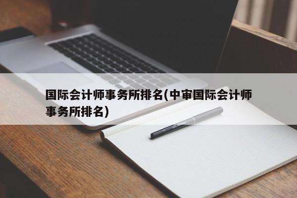 国际会计师事务所排名(中审国际会计师事务所排名)