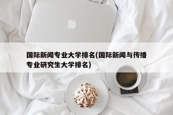 国际新闻专业大学排名(国际新闻与传播专业研究生大学排名)