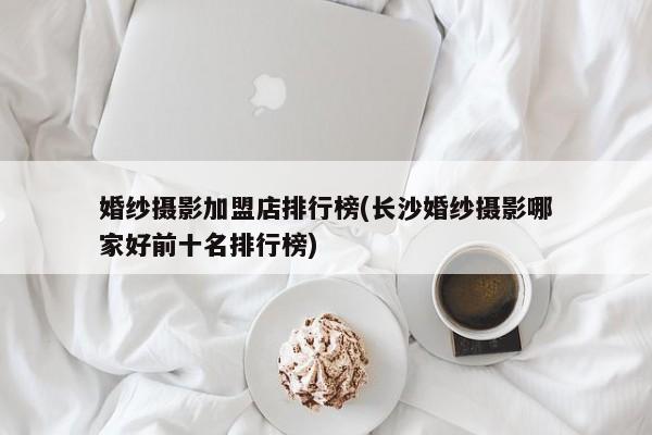 婚纱摄影加盟店排行榜(长沙婚纱摄影哪家好前十名排行榜)