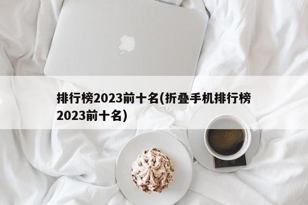 排行榜2023前十名(折叠手机排行榜2023前十名)