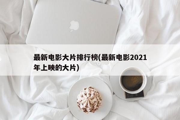 最新电影大片排行榜(最新电影2021年上映的大片)