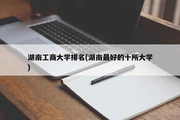 湖南工商大学排名(湖南最好的十所大学)