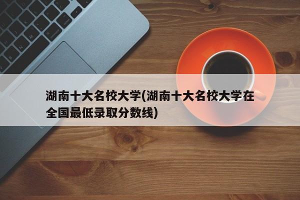 湖南十大名校大学(湖南十大名校大学在全国最低录取分数线)