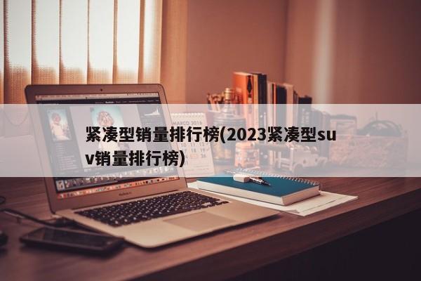 紧凑型销量排行榜(2023紧凑型suv销量排行榜)