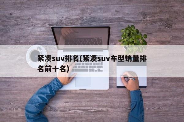 紧凑suv排名(紧凑suv车型销量排名前十名)