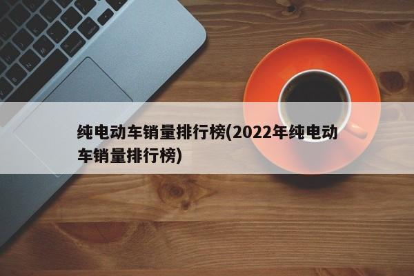 纯电动车销量排行榜(2022年纯电动车销量排行榜)