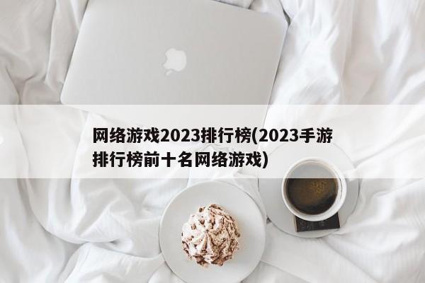 网络游戏2023排行榜(2023手游排行榜前十名网络游戏)