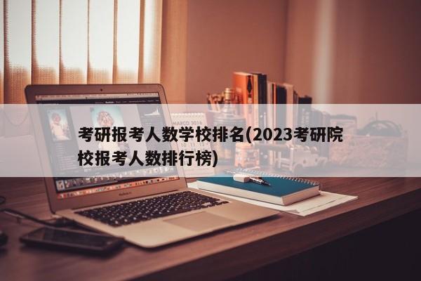 考研报考人数学校排名(2023考研院校报考人数排行榜) 第1张