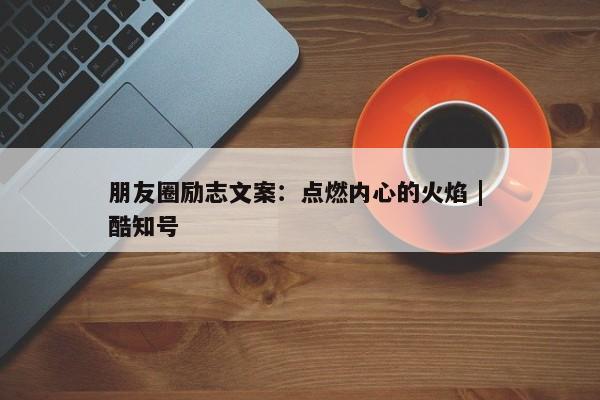 朋友圈励志文案：点燃内心的火焰 | 酷知号