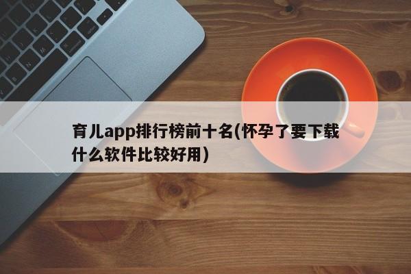 育儿app排行榜前十名(怀孕了要下载什么软件比较好用)