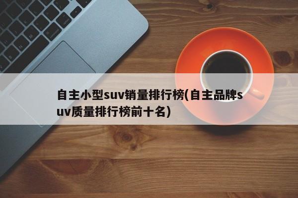 自主小型suv销量排行榜(自主品牌suv质量排行榜前十名)