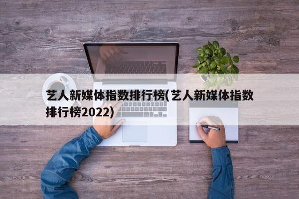 艺人新媒体指数排行榜(艺人新媒体指数排行榜2022)