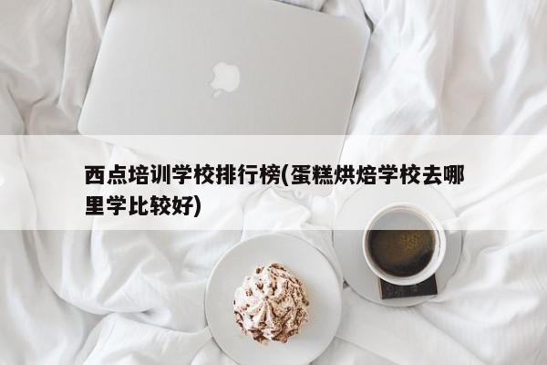 西点培训学校排行榜(蛋糕烘焙学校去哪里学比较好)